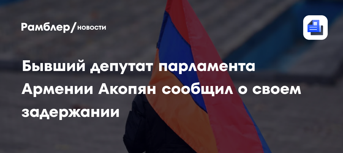 Бывший депутат парламента Армении Акопян сообщил о своем задержании
