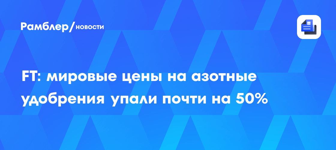 FT: мировые цены на азотные удобрения упали почти на 50%