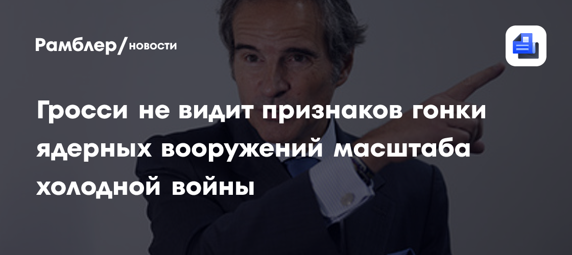 Гросси не видит признаков гонки ядерных вооружений масштаба холодной войны