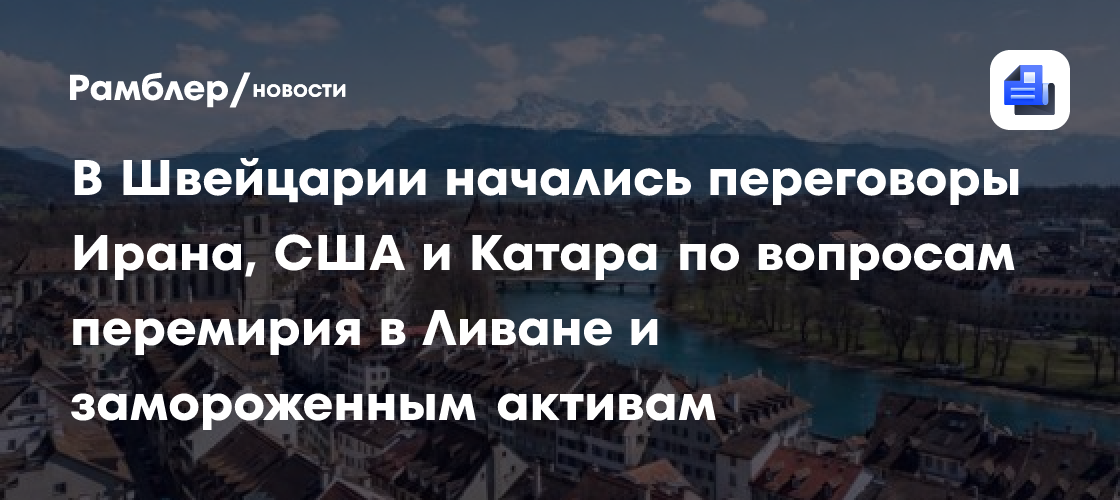 В Швейцарии начались переговоры Ирана, США и Катара по вопросам перемирия в Ливане и замороженным активам