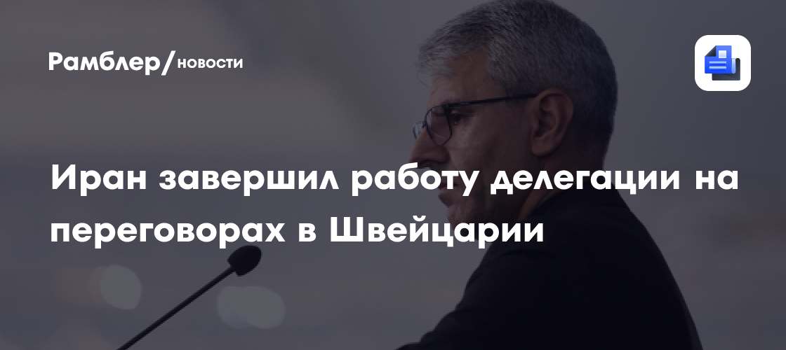 Иран завершил работу делегации на переговорах в Швейцарии