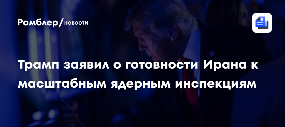 Трамп заявил о готовности Ирана к масштабным ядерным инспекциям
