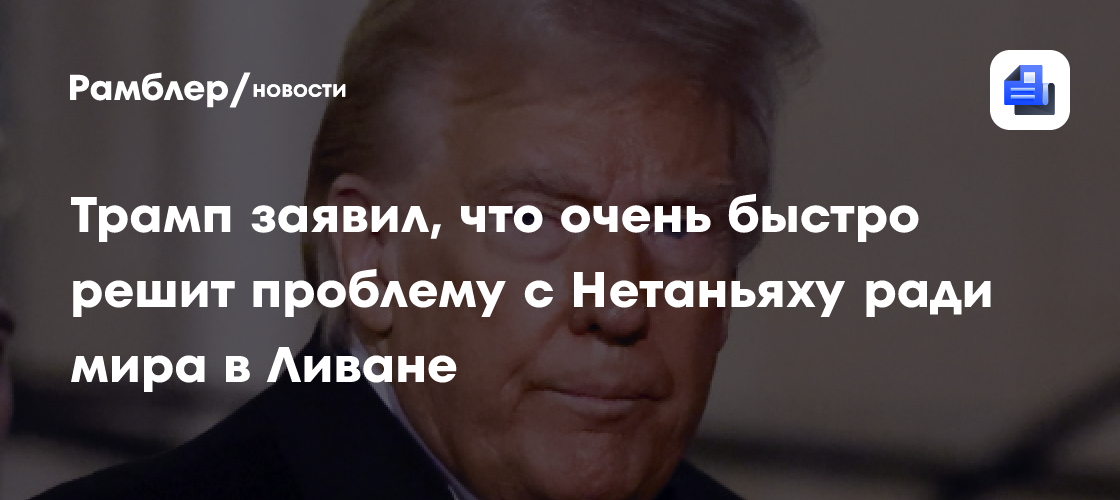 Трамп заявил, что очень быстро решит проблему с Нетаньяху ради мира в Ливане