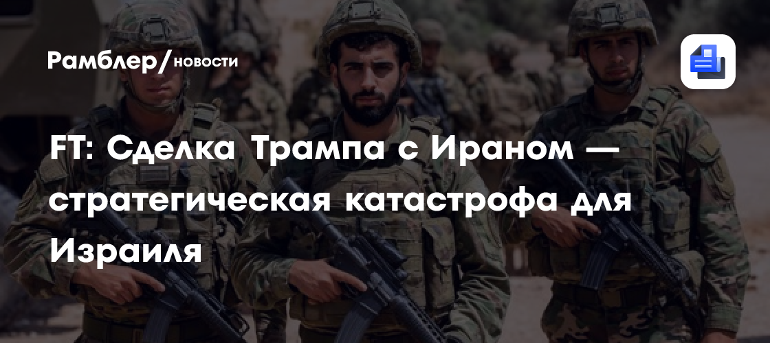 FT: Сделка Трампа с Ираном — стратегическая катастрофа для Израиля