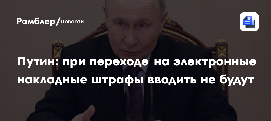 Путин поддержал идею не вводить штрафы при переходе на электронные накладные