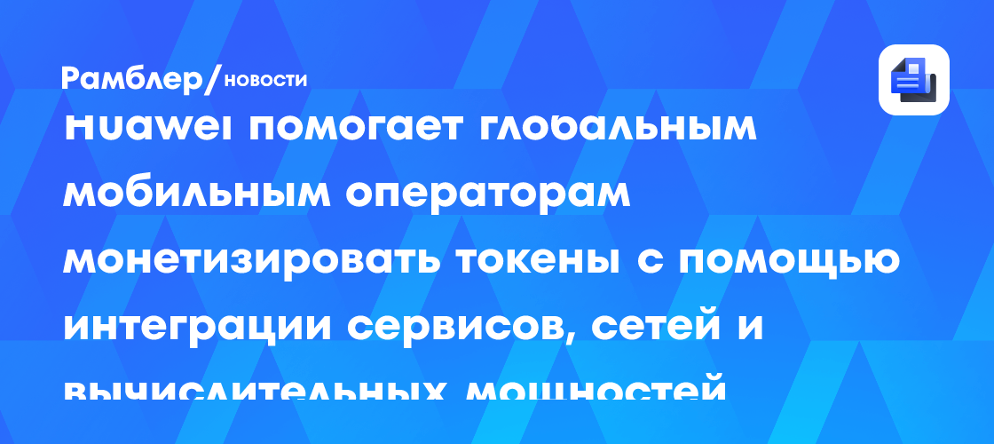 Huawei помогает глобальным мобильным операторам монетизировать токены с помощью интеграции сервисов, сетей и вычислительных мощностей