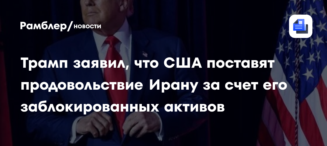 Трамп заявил, что США поставят продовольствие Ирану за счет его заблокированных активов
