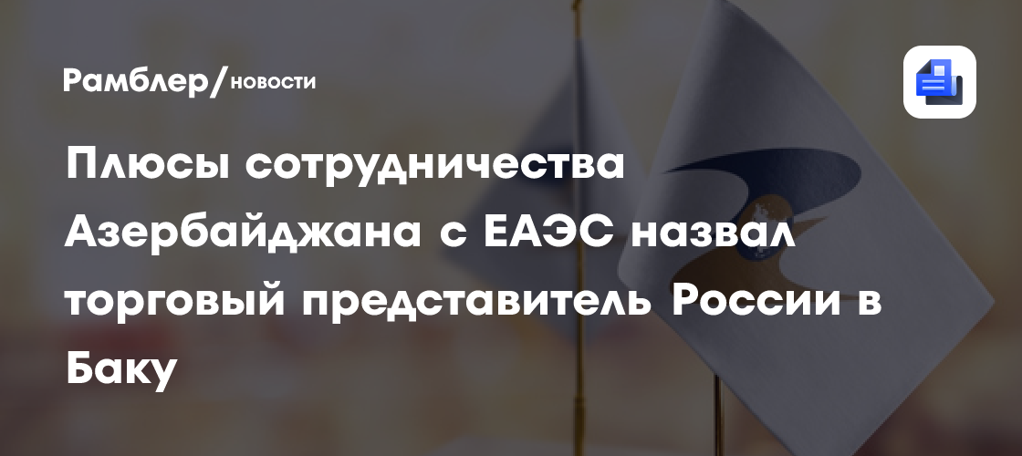 Плюсы сотрудничества Азербайджана с ЕАЭС назвал торговый представитель России в Баку