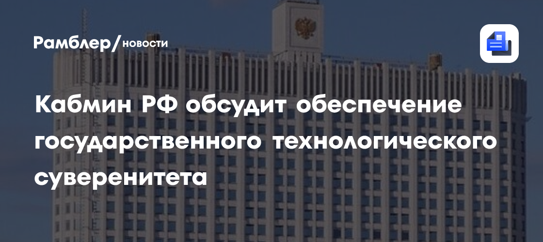 Кабмин РФ обсудит обеспечение государственного технологического суверенитета
