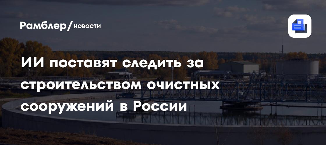 ИИ поставят следить за строительством очистных сооружений в России