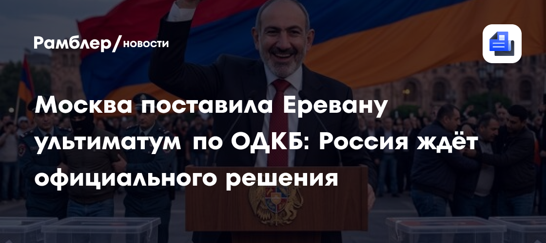 Москва поставила Еревану ультиматум по ОДКБ: Россия ждёт официального решения