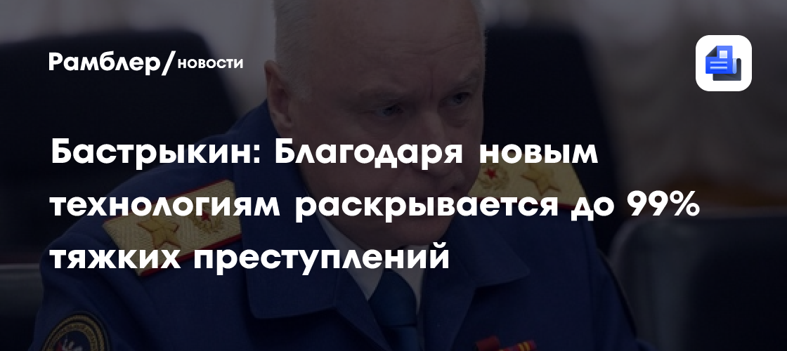 Бастрыкин: Благодаря новым технологиям раскрывается до 99% тяжких преступлений