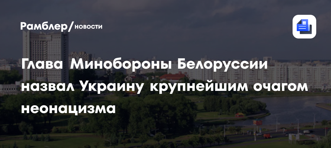 Глава Минобороны Белоруссии назвал Украину крупнейшим очагом неонацизма