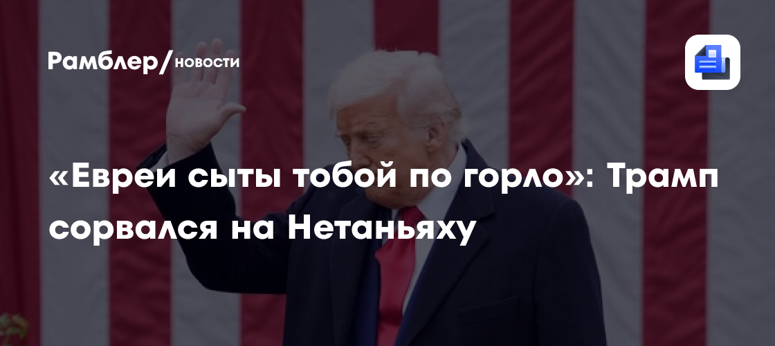 «Евреи сыты тобой по горло»: Трамп сорвался на Нетаньяху