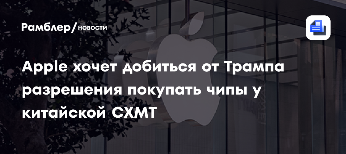 Apple хочет добиться от Трампа разрешения покупать чипы у китайской CXMT