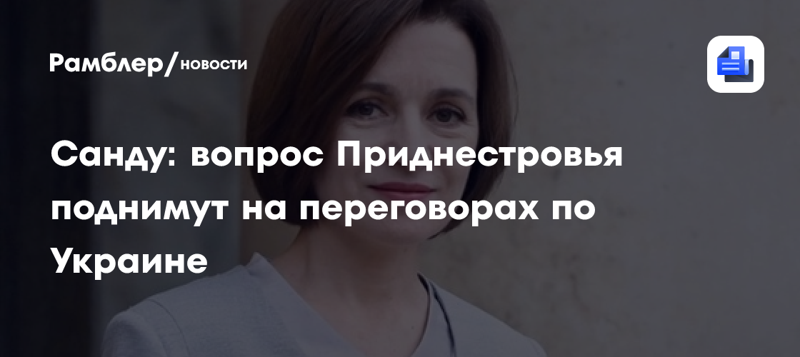 Санду: вопрос Приднестровья поднимут на переговорах по Украине