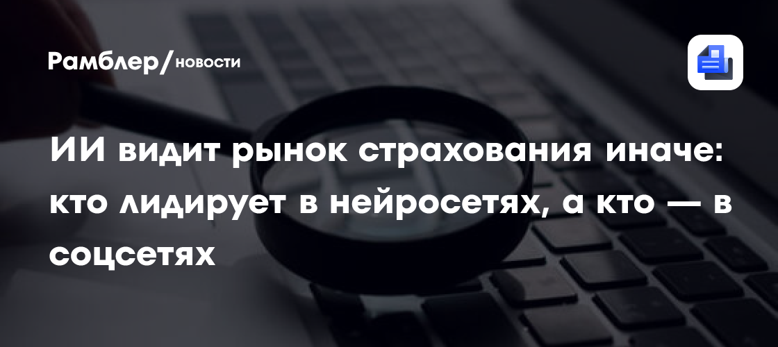 ИИ видит рынок страхования иначе: кто лидирует в нейросетях, а кто — в соцсетях