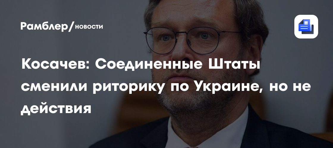 Косачев: Соединенные Штаты сменили риторику по Украине, но не действия