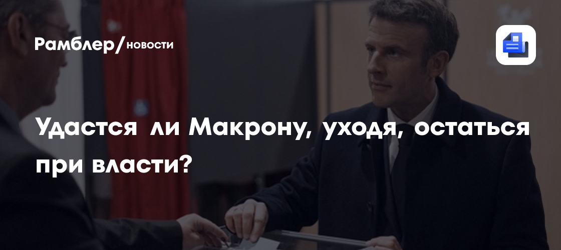 Удастся ни Макрону, уходя, остаться при власти?