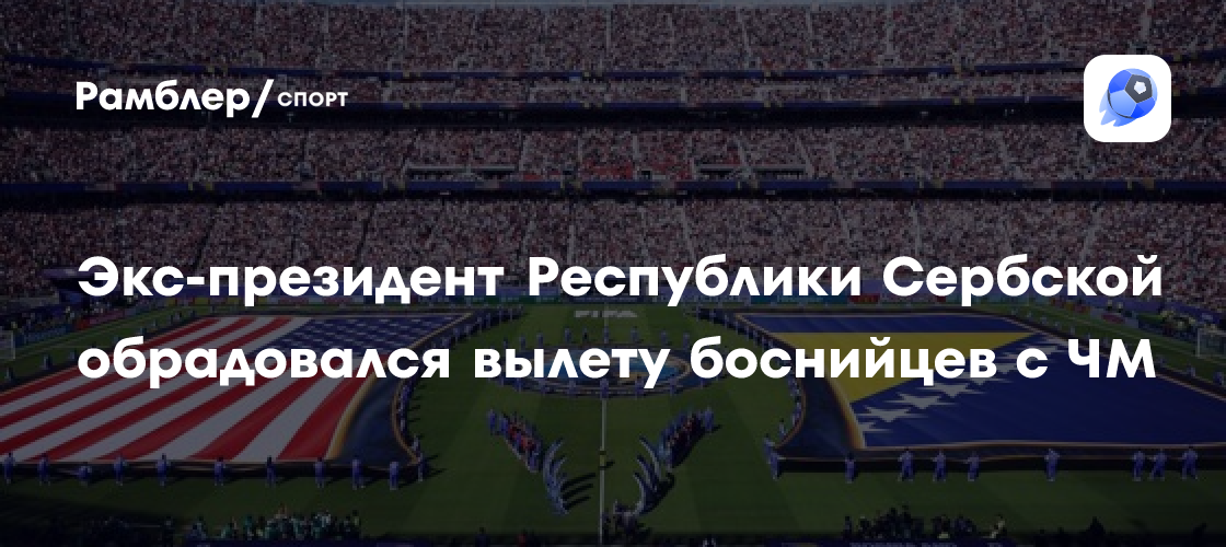 «Спасибо, Америка, это определенно должен быть нерабочий день». Экс-президент Республики Сербской Додик о вылете Боснии с ЧМ-2026