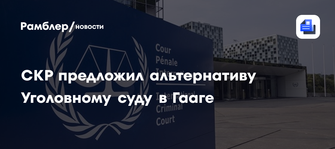 СКР предложил альтернативу Уголовному суду в Гааге