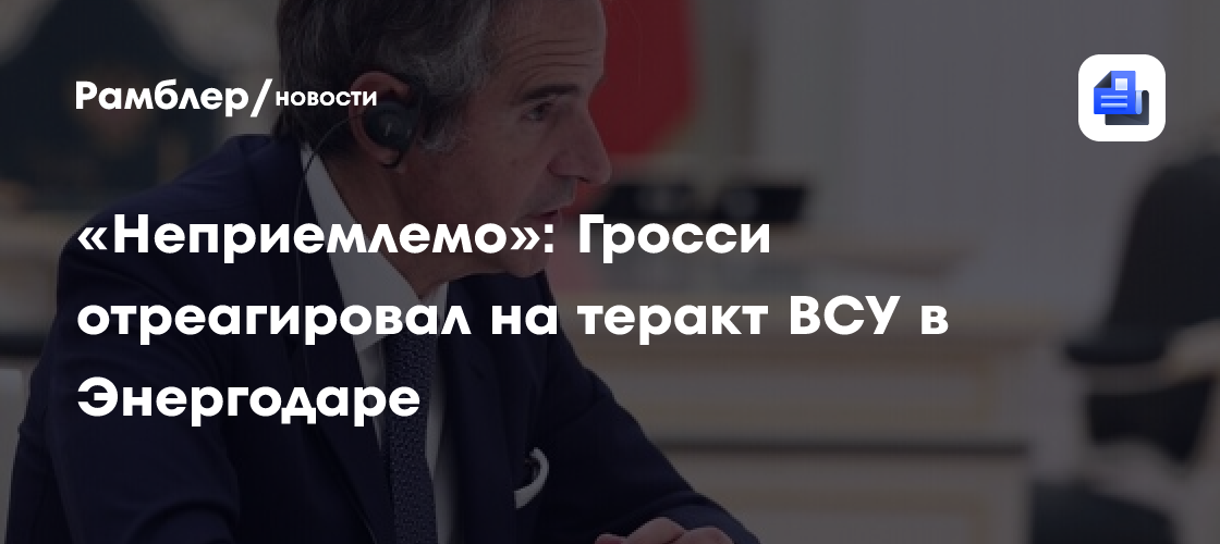 «Неприемлемо»: Гросси отреагировал на теракт ВСУ в Энергодаре