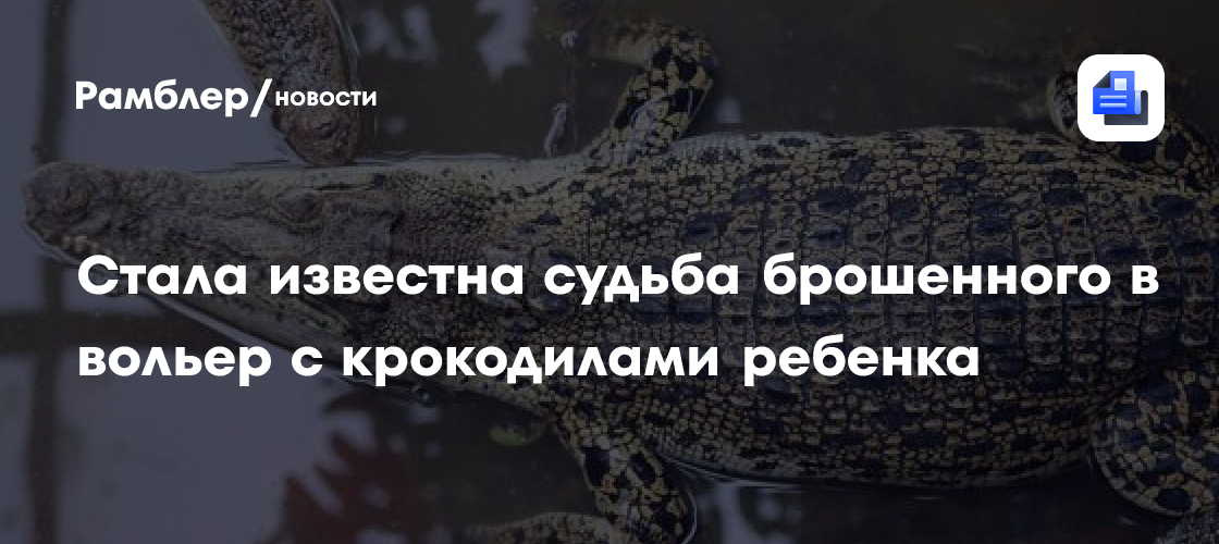 Стала известна судьба брошенного в вольер с крокодилами ребенка
