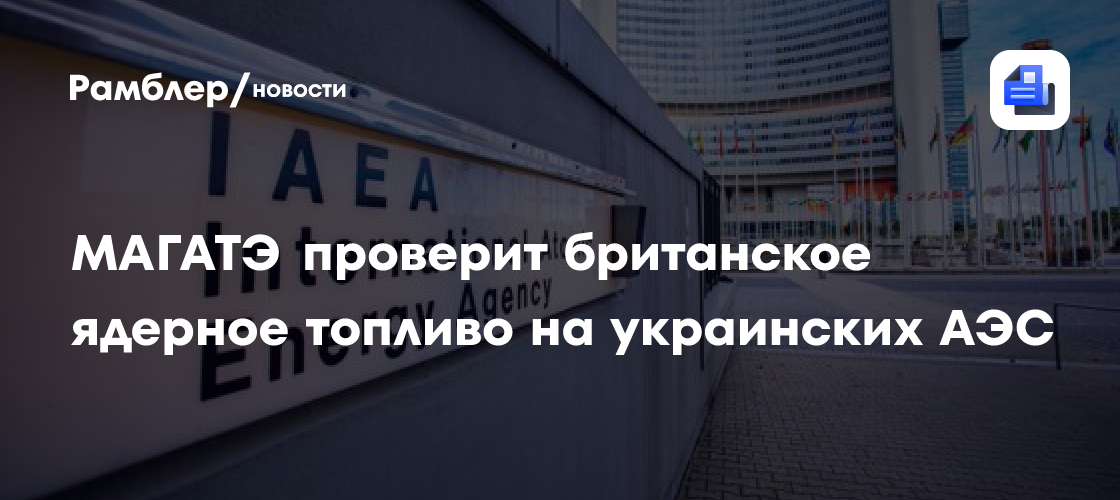 Гросси: МАГАТЭ проверит британское ядерное топливо на украинских АЭС