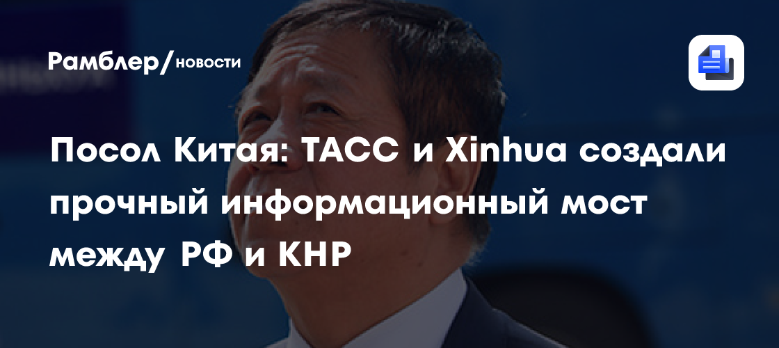 Посол Китая: ТАСС и Xinhua создали прочный информационный мост между РФ и КНР