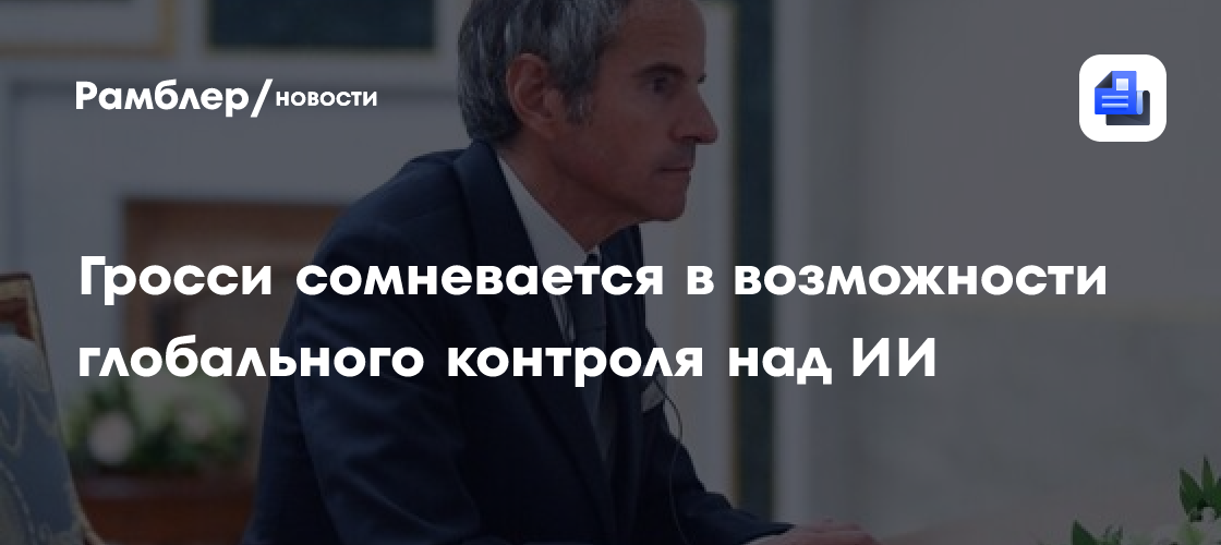 Гросси сомневается в возможности глобального контроля над ИИ