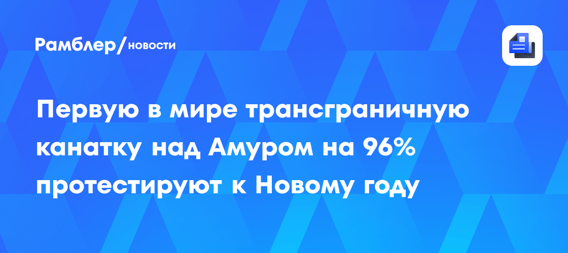 Первую в мире трансграничную канатку над Амуром на 96% протестируют к Новому году