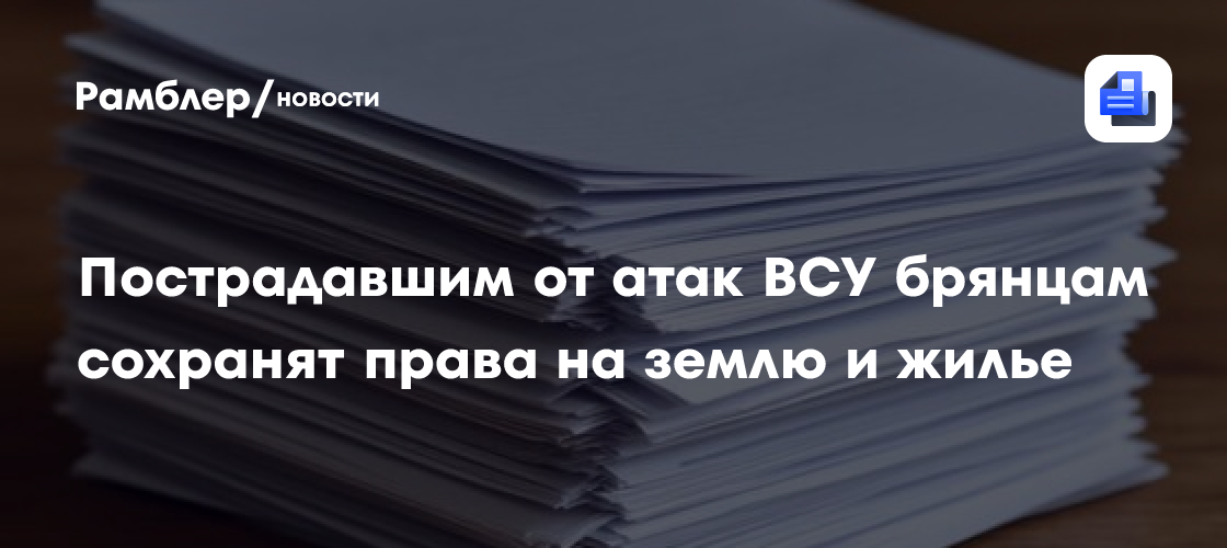 Пострадавшим от атак ВСУ брянцам сохранят права на землю и жилье