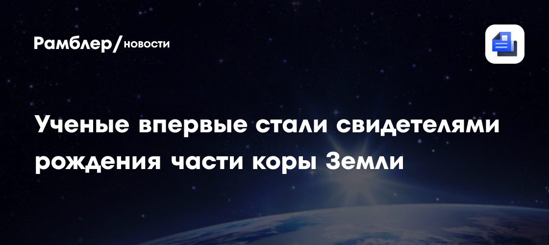 Ученые впервые стали свидетелями рождения части коры Земли