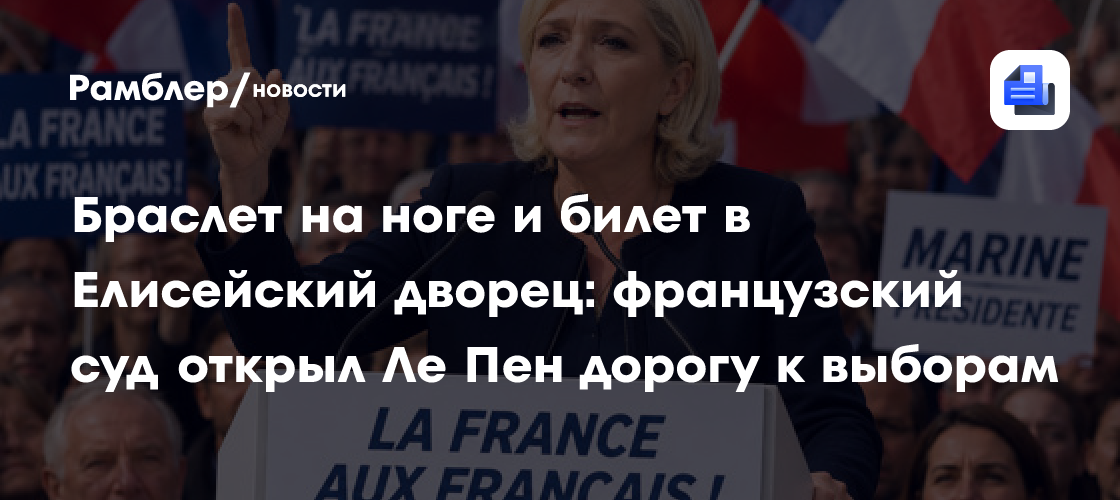 Браслет на ноге и билет в Елисейский дворец: французский суд открыл Ле Пен дорогу к выборам