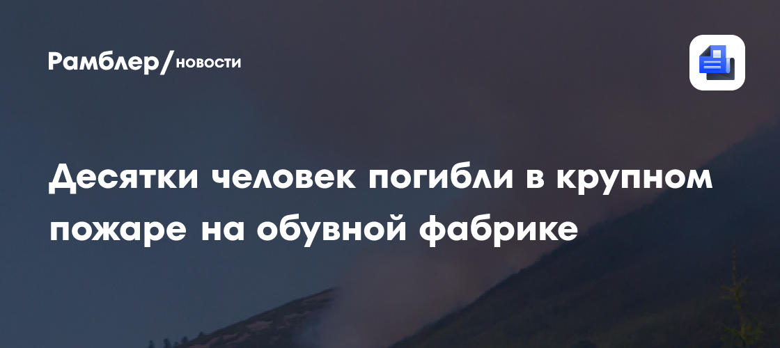 Десятки человек погибли в крупном пожаре на обувной фабрике