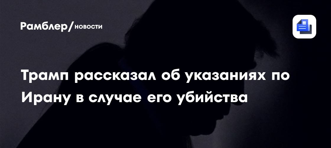 Трамп рассказал об указаниях по Ирану в случае его убийства