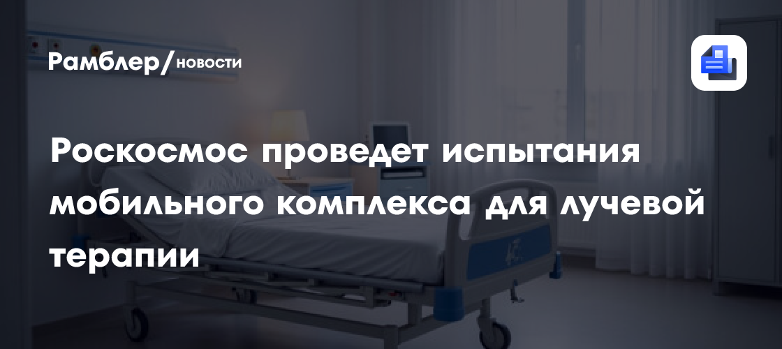 Роскосмос проведет испытания мобильного комплекса для лучевой терапии