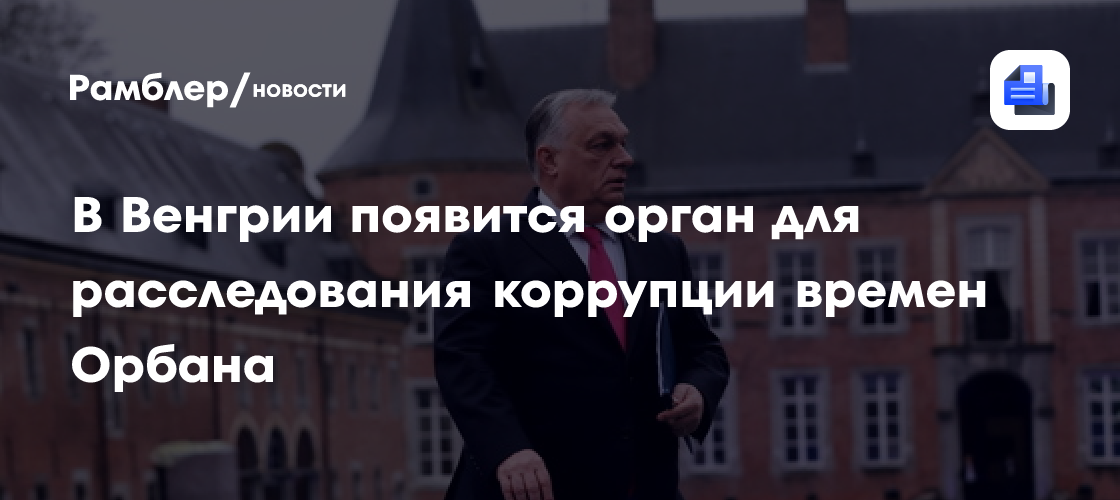В Венгрии появится орган для расследования коррупции времен Орбана
