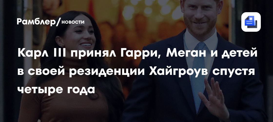 Карл III принял Гарри, Меган и детей в своей резиденции Хайгроув спустя четыре года