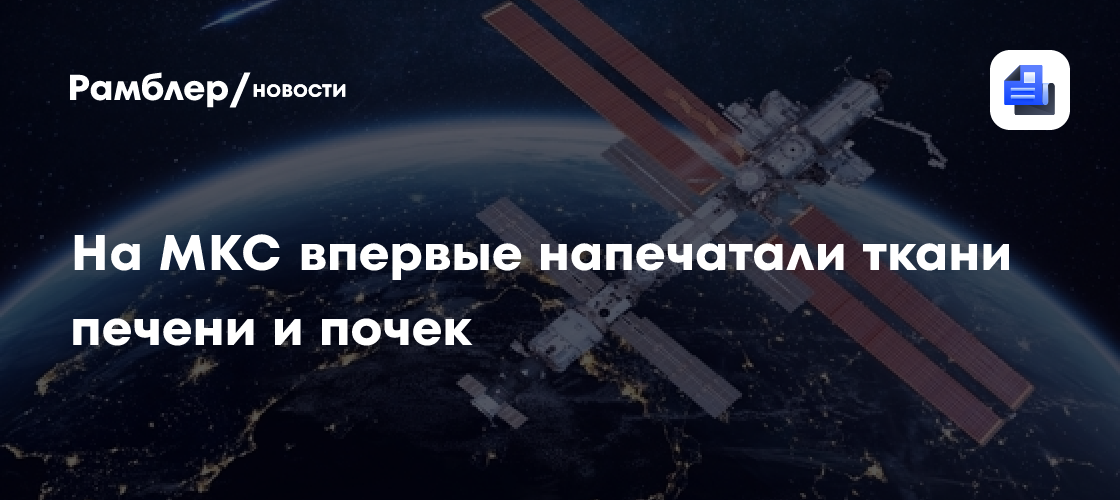 На МКС впервые напечатали ткани человеческой печени и почки