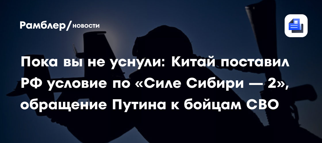 Пока вы не уснули: Китай поставил РФ условие по «Силе Сибири — 2», обращение Путина к бойцам СВО