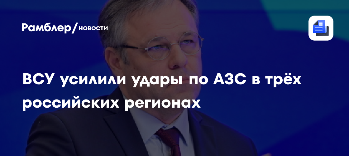 ВСУ усилили удары по АЗС в трёх российских регионах