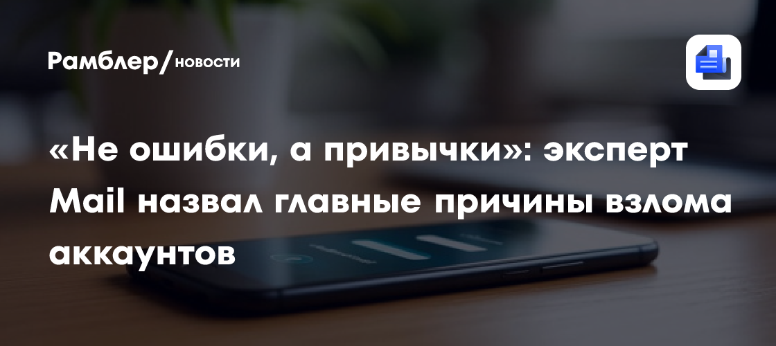 «Не ошибки, а привычки»: эксперт Mail назвал главные причины взлома аккаунтов
