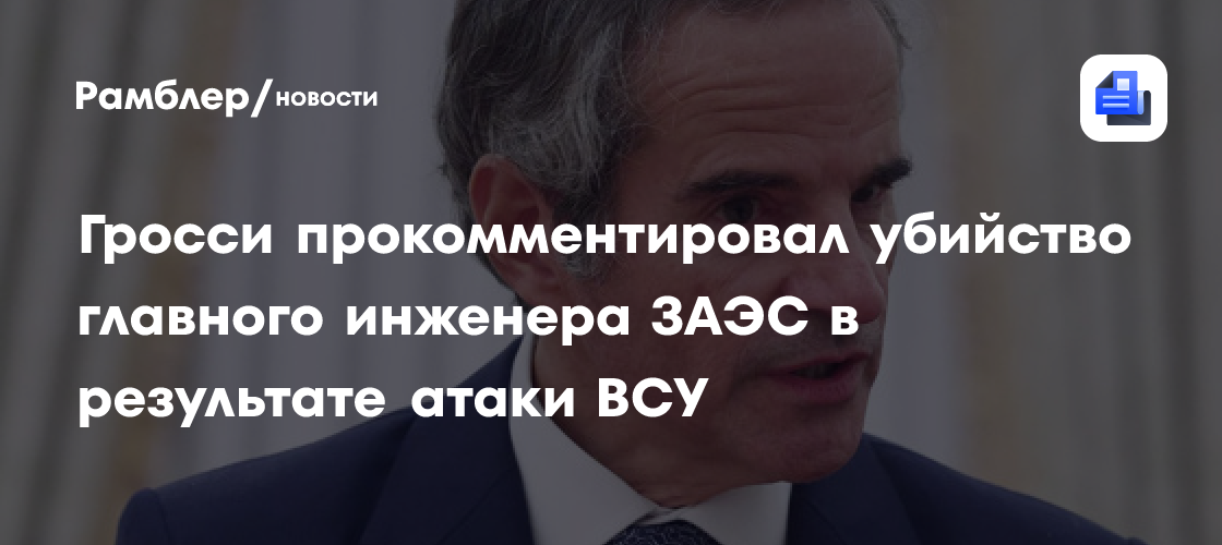 Гросси осудил убийство главного инженера ЗАЭС в результате атаки ВСУ