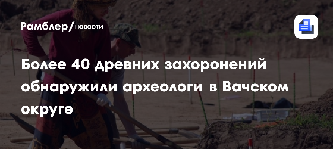 Более 40 древних захоронений обнаружили археологи в Вачском округе