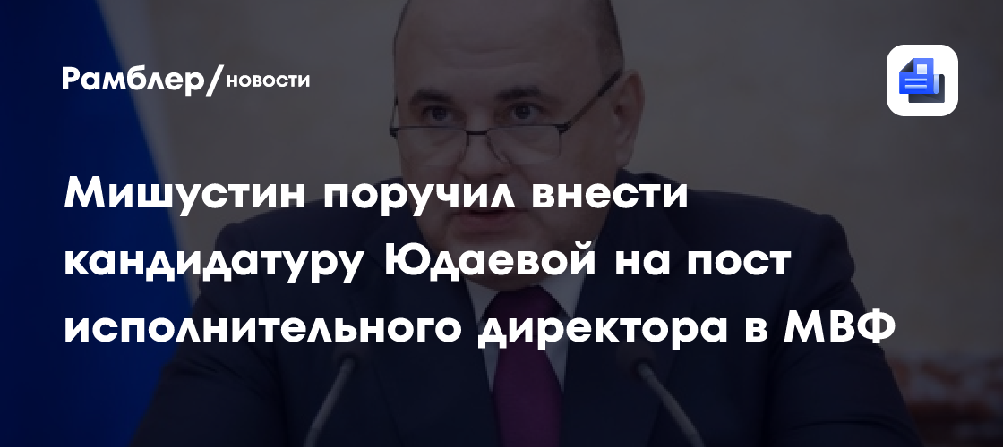 Мишустин поручил внести кандидатуру Юдаевой на пост исполнительного директора в МВФ