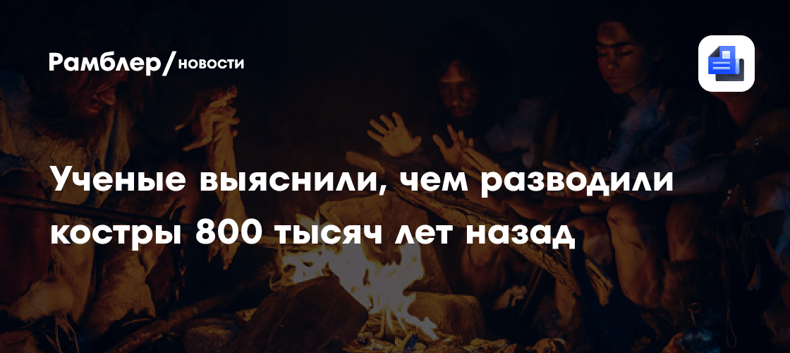 Ученые выяснили, чем разводили костры 800 тысяч лет назад