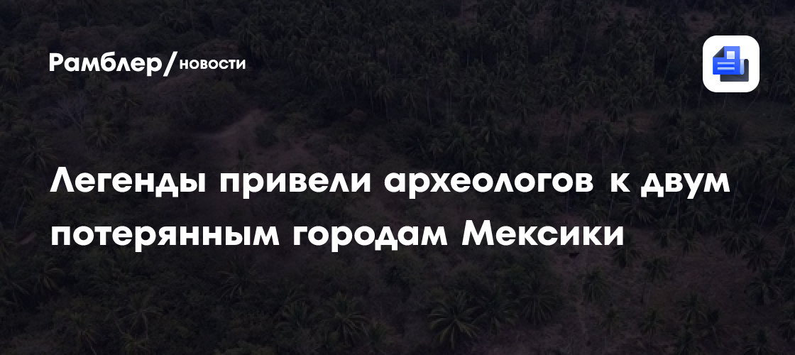 Легенды привели археологов к двум потерянным городам Мексики