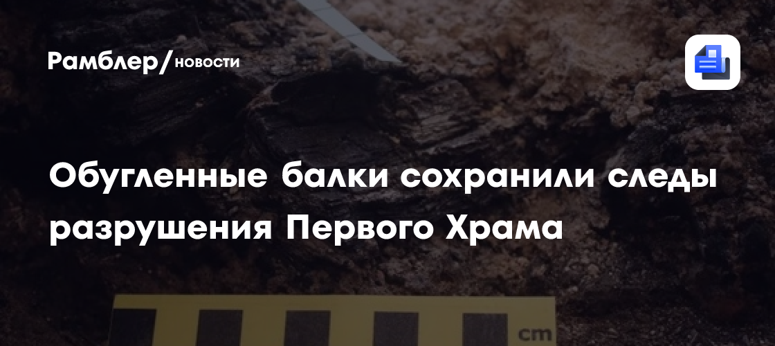 Обугленные балки сохранили следы разрушения Первого Храма