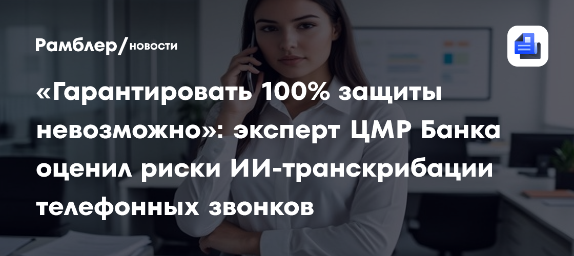 «Гарантировать 100% защиты невозможно»: эксперт ЦМР Банка оценил риски ИИ-транскрибации телефонных звонков
